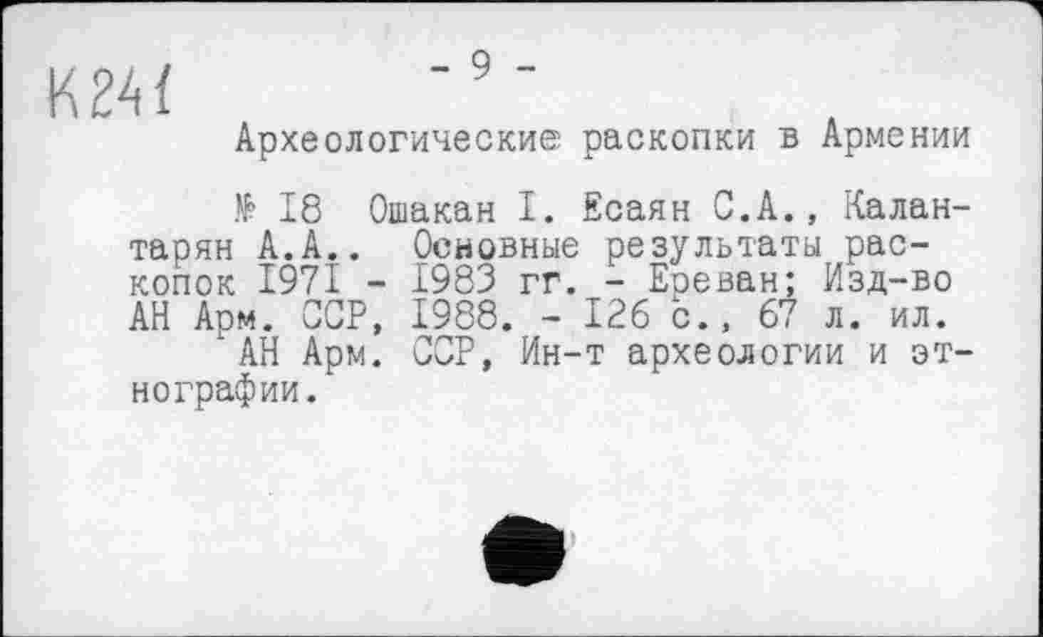 ﻿K24Ï
Археологические раскопки в Армении
№ 18 Ошакан I. Есаян С.А., Калан-тарян А.А.. Основные результаты раскопок 1971 - 1983 гг. - Ереван; Изд-во АН Арм. ССР, 1988. - 126 с., 67 л. ил.
АН Арм. ССР, Ин-т археологии и этнографии.